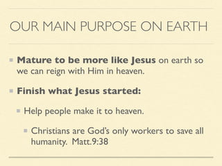 OUR MAIN PURPOSE ON EARTH
Mature to be more like Jesus on earth so
we can reign with Him in heaven.
Finish what Jesus started:
Help people make it to heaven.
Christians are God’s only workers to save all
humanity. Matt.9:38
 