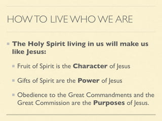 HOWTO LIVE WHO WE ARE
The Holy Spirit living in us will make us
like Jesus:
Fruit of Spirit is the Character of Jesus
Gifts of Spirit are the Power of Jesus
Obedience to the Great Commandments and the
Great Commission are the Purposes of Jesus.
 