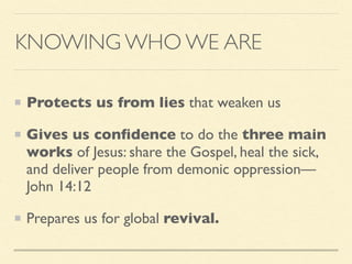 KNOWING WHO WE ARE
Protects us from lies that weaken us
Gives us conﬁdence to do the three main
works of Jesus: share the Gospel, heal the sick,
and deliver people from demonic oppression—
John 14:12
Prepares us for global revival.
 