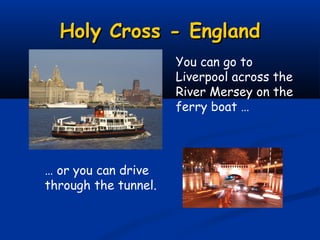 Holy Cross - England
                      You can go to
                      Liverpool across the
                      River Mersey on the
                      ferry boat …




… or you can drive
through the tunnel.
 