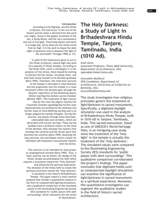 425
The Holy Darkness: A Study Of Light In Brihadeshvara
Hindu Temple, Tanjore, Tamilnadu, India (1010 Ad)
The Holy Darkness:
a Study of Light in
Brihadeshvara Hindu
Temple, Tanjore,
Tamilnadu, India
(1010 Ad).
Anat Geva
Associate Professor, Texas A&M University,
Department of Architecture, USA.
ageva@archmail.tamu.edu
Anuradha Mukherji
PhD Candidate, Department of
Architecture, University of California at
Berkeley, USA.
anuradha@berkeley.edu
The study investigates how religious
principles govern the treatment of
light/darkness in sacred monuments.
simulation was used in the analysis
of Brihadeshvara Hindu Temple, built
in 1010 AD in Tanjore, Tamilnadu,
India. This sacred monument, listed
as one of UNESCO’s World Heritage
Sites, is an intriguing case study
since the treatment of the ‘holy
light’ in the temple is actually the
treatment of the ‘holy darkness’.
The simulated values were compared
to the Illuminating Engineering
Society (IES) standards for ‘public
places with dark surroundings’. This
qualitative comparison corroborated
concludes that digitized media such
as computerized daylight simulations
light/darkness in sacred monuments
as a spiritual experience. Moreover,
this quantitative investigation can
augment the qualitative studies
architecture.
Introduction
According to the Rigveda, ancient Hindu
scriptures, the God Surya “is the sun of the
heaven and his name is derived from the word
svar (light)…Surya is the golden ornament of the
and eye of the gods. Traversing heaven and earth
in a single day, Surya observes the whole world
from on high. It is his work to dispel the dark
night of ignorance and to dispense the light of
life and health” (Finegan 1989, p. 37).
In spite of the importance given to sun in
the Hindu scriptures, natural light was used
very sparsely in Hindu temples. According to
the Hindu faith, when a worshipper is in the
presence of the divine, there should be nothing
God shall reveal himself to his devotee gradually
(Deva 1995). Therefore, the innermost sanctum
of the temple is shrouded in total darkness
and the progression into the temple is a ritual
movement where the devotee goes through the
dynamic experience of the darkening spaces
before reaching the darkest sacred chamber
(Michell 1987). This treatment of light ensures
that by the time the pilgrim reaches the
slowly become accustomed to the darkness and
longer plagued by worldly thoughts. During this
journey, one passes through many doorways,
colonnaded halls and corridors, which are
decorated with sacred carvings. These sacred
symbols have a profound impact on the mind
of the devotee; they simulate the mystery that
envelops the universe and the divine spirit that
illumines the universe (Deva 1995). Reaching the
holy sanctum, the worshipper enters a place for
individual self-realization and personal relation
with the divine.
This sanctum is not intended for mass prayer
or congregational worship (Deva 1995). Thus, a
basic premise can be drawn: the design of the
Hindu Temple accommodated the faith which
requires a procession toward the “holy darkness”
and enhanced the spiritual experience.
The dictation of the Hindu faith to create this
spiritual procession toward the ‘holy darkness’
is examined in the historic Brihadeshvara
Temple. The paper reports a multi method
analyses that include a quantitative analysis in
the form of computerized lighting simulations,
and a qualitative comparison of the simulated
values to the Illuminating Engineering Society
(IES) standards for ‘public places with dark
surroundings’ which represents the low levels
of illuminations.
 