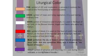 Liturgical Color
PINK- symbol of JOY and moderation in penance it replaces the
violet on the Third Sunday of Advent (Gaudete)
GREEN- symbol of hope and living vegetation, it is used during
Ordinary Time
WHITE-symbol of innocence and triumph, it is used in the feast of
our Lord, of the Blessed Mother, Angels and Saints who were not
martyrs
RED- symbol of blood, it is used on the feast of Lord’s Cross and
Passion, on the feast of the Apostles and of all martyrs. Red used
on Pentecost or Holy Spirit Mass
BLUE-symbolizes the sky or heaven, where heralds proclaimed
Jesus' birth. And also symbolizes Mary, who is known as "the
Queen of Heaven."
VIOLET-symbol of penance and mourning, it is used during Advent
and Lent, or during funeral Masses
 