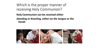 Which is the proper manner of
receiving Holy Communion?
Holy Communion can be received either
Standing or Kneeling, either on the tongue or the
hands
 