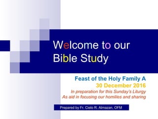 Welcome to our
Bible Study
Feast of the Holy Family A
30 December 2016
In preparation for this Sunday’s Liturgy
As aid in focusing our homilies and sharing
Prepared by Fr. Cielo R. Almazan, OFM
 