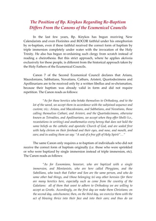 The Position of Bp. Kirykos Regarding Re‐Baptism 
Differs From the Canons of the Ecumenical Councils 
 
  In  the  last  few  years,  Bp.  Kirykos  has  begun  receiving  New 
Calendarists and even Florinites and ROCOR faithful under his omophorion 
by re‐baptism, even if these faithful received the correct form of baptism by 
triple  immersion  completely  under  water  with  the  invocation  of  the  Holy 
Trinity. He also has begun re‐ordaining such clergy from scratch instead of 
reading  a  cheirothesia.  But  this  strict  approach,  where  he  applies  akriveia 
exclusively for these people, is different from the historical approach taken by 
the Holy Fathers of the Ecumenical Councils.  
 
  Canon  7  of  the  Second  Ecumenical  Council  declares  that  Arians, 
Macedonians, Sabbatians, Novatians, Cathars, Aristeri, Quartodecimens and 
Apollinarians are to be received only by a written libellus and re‐chrismation, 
because  their  baptism  was  already  valid  in  form  and  did  not  require 
repetition. The Canon reads as follows: 
 
  “As for those heretics who betake themselves to Orthodoxy, and to the 
lot of the saved, we accept them in accordance with the subjoined sequence and 
custom; viz.: Arians, and Macedonians, and Sabbatians, and Novatians, those 
calling themselves Cathari, and Aristeri, and the Quartodecimans, otherwise 
known as Tetradites, and Apollinarians, we accept when they offer libelli (i.e., 
recantations in writing) and anathematize every heresy that does not hold the 
same beliefs as the catholic and apostolic Church of God, and are sealed first 
with holy chrism on their forehead and their eyes, and nose, and mouth, and 
ears; and in sealing them we say: “A seal of a free gift of Holy Spirit”…” 
 
  The same Canon only requires a re‐baptism of individuals who did not 
receive the correct form of baptism originally (i.e. those who were sprinkled 
or who were baptized by single immersion instead of triple immersion, etc). 
The Canon reads as follows: 
 
  “As  for  Eunomians,  however,  who  are  baptized  with  a  single 
immersion,  and  Montanists,  who  are  here  called  Phrygians,  and  the 
Sabellians, who teach that Father and Son are the same person, and who do 
some other bad things, and (those belonging to) any other heresies (for there 
are  many  heretics  here,  especially  such  as  come  from  the  country  of  the 
Galatians:  all of them that want to adhere to Orthodoxy we are willing to 
accept as Greeks. Accordingly, on the first day we make them Christians; on 
the second day, catechumens; then, on the third day, we exorcize them with the 
act  of  blowing  thrice  into  their  face  and  into  their  ears;  and  thus  do  we 
 