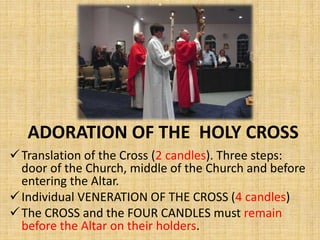 ADORATION OF THE HOLY CROSS
Translation of the Cross (2 candles). Three steps:
door of the Church, middle of the Church and before
entering the Altar.
Individual VENERATION OF THE CROSS (4 candles)
The CROSS and the FOUR CANDLES must remain
before the Altar on their holders.
 