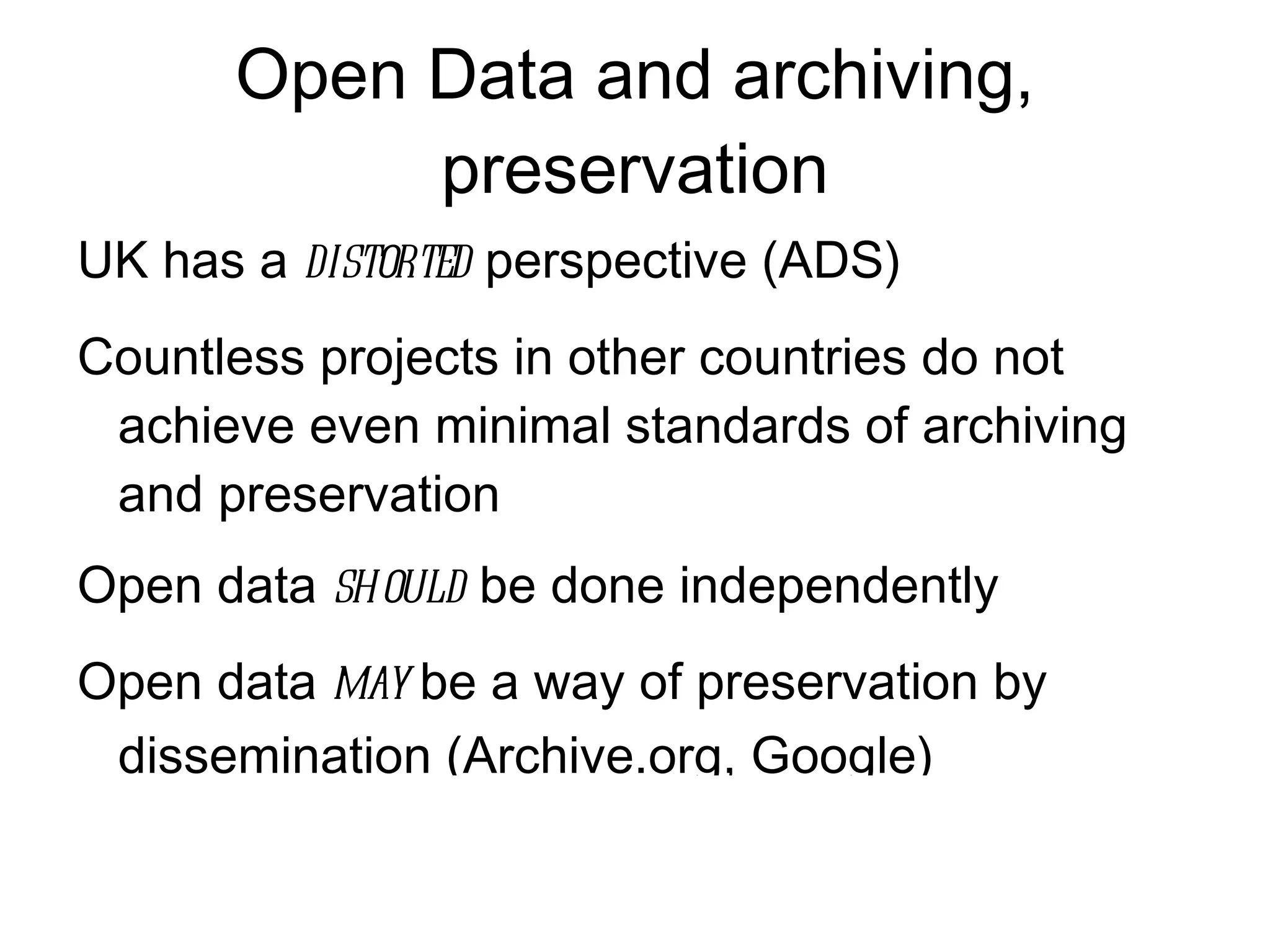 Open Data and archiving,
           preservation
UK has a distorted perspective (ADS)
Countless projects in other countries do not
 achieve even minimal standards of archiving
 and preservation
Open data should be done independently
Open data may be a way of preservation by
 dissemination (Archive.org, Google)
 