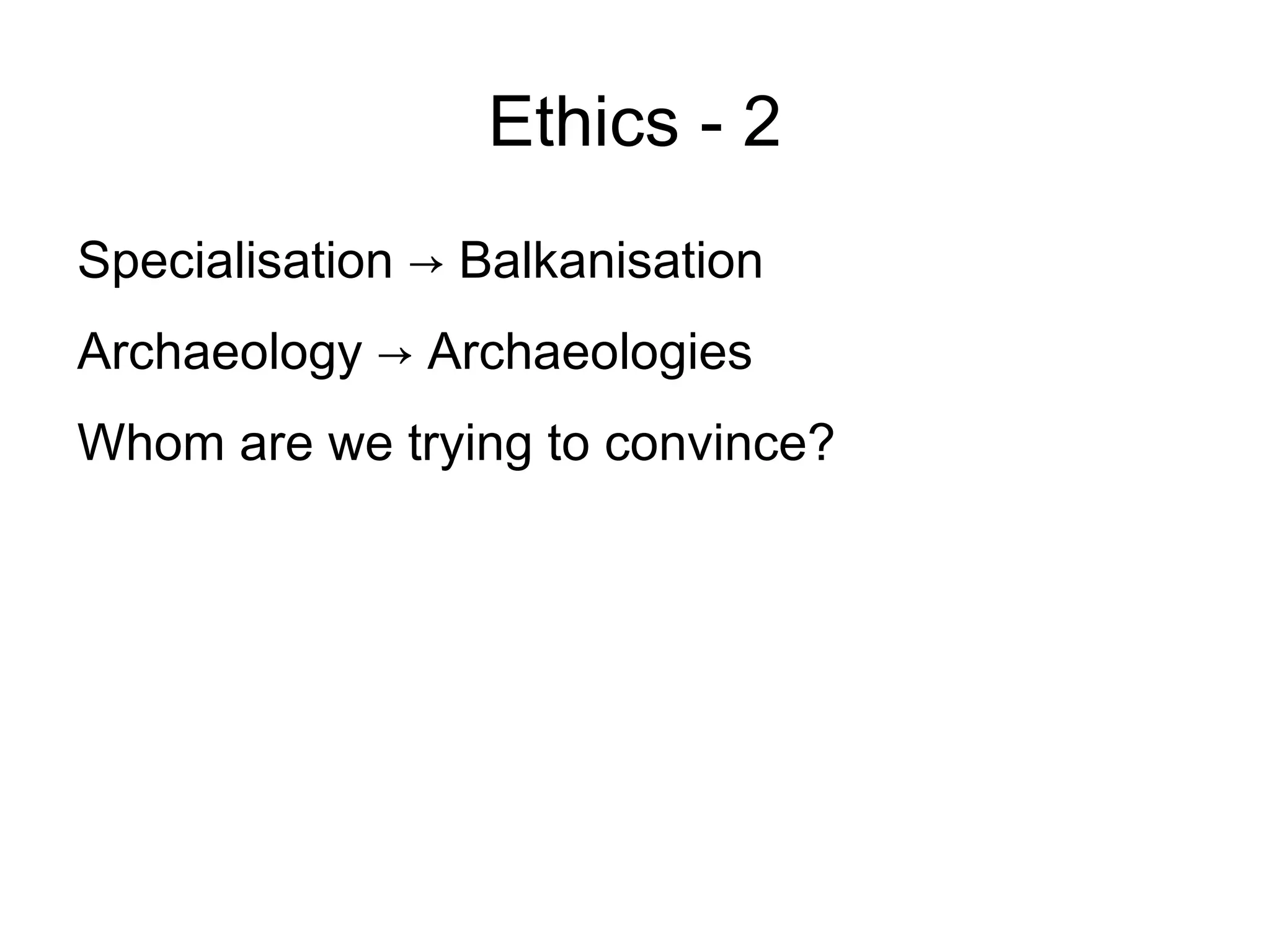 Ethics - 2
Specialisation → Balkanisation
Archaeology → Archaeologies
Whom are we trying to convince?
 