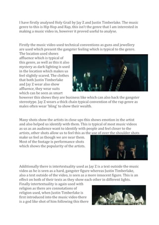 I have firstly analysed Holy Grail by Jay Z and Justin Timberlake. The music
genre to this is Hip Hop and Rap, this isn’t the genre that I am interested in
making a music video in, however it proved useful to analyse.
Firstly the music video used technical conventions as guns and jewellery
are used which present the gangster feeling which is typical to the genre.
The location used shows
affluence which is typical of
this genre, as well as this it also
mystery as dark lighting is used
in the location which makes us
feel slightly scared. The clothes
that both Justin Timberlake
and Jay Z wear also show
affluence, they wear suits
which can be seen as smart
however this shows they are business like which can also back the gangster
stereotype. Jay Z wears a thick chain typical convention of the rap genre as
males often wear 'bling' to show their wealth.
Many shots show the artists in close ups this shows emotion in the artist
and also helped us identify with them. This is typical of most music videos
as us as an audience want to identify with people and feel closer to the
artists, other shots allow us to feel this as the use of over the shoulder shots
make us feel as though we are near them.
Most of the footage is performance shots
which shows the popularity of the artists.

Additionally there is intertextuality used as Jay Z is a text outside the music
video as he is seen as a hard, gangster figure whereas Justin Timberlake,
also a text outside of the video, is seen as a more innocent figure. This is an
effect on both of their texts as they show each other in different lights.
Finally intertextuality is again used with
religion as there are connotations of
religion used, when Justin Timberlake is
first introduced into the music video there
is a god like shot of him following this there

 