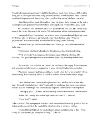 Prologue Publishers’ edition © Jericho 5
Proudly clock conscious me arrived at the Bank Bar, a block from home, at 2:55. A little
early, just in case I got distracted along the way and had to make up lost time. Habitual
punctuality is paramount. Respecting other people’s time says a lot about character.
I like this Applebee dude I thought as I saw his ginger locks bounce up the stairs,
wearing his semi-permanent sunshine face, arriving at 3:02. We’re off to a good start.
As I found out that afternoon, Luke was married with two kids. His family lived
around the corner. He rented the studio, 501, as his office with a mattress on the floor.
I frequently forget how naïve I am with so many common knowledge topics that
my friends take for granted. I gave myself away when I asked Luke “What’s a
ghostwriter?” the moment after he described his writing career this way.
“It means that I get paid to write books and others get the credit on the cover”
Luke said.
“That sounds like fraud”, I replied without pause, shooting from the hip.
“Well, not really” Luke argued, showing no signs of being offended. He
explained that ghostwriting is the industry norm, especially at the big end of town.
Like reunited best buddies, we chatted for two hours. Six empty Budweiser cans
and no awkward silences were suggestive of good friendship chemistry potential.
“And most wannabe authors don’t know exactly what they want to achieve from
their writing” Luke casually added to our chat an hour after we hooked up. Bingo!
“I also freelance as a consultant for publishers and wealthy individuals who
fancy themselves as future novelists” Luke said. He explained that most corporations
assume that his workshops will automatically improve their workers’ writing skills.
“Does it pay good?”, I asked enthusiastically to show that I was a keen audience.
“It does, but I rarely do it nowadays and try to avoid it” Luke said.
“Why’s that?” I asked.
Luke explained that most people he tutors can’t answer the elementary question that he
feels must be answered at the start of the initial meeting to progress further.
“The first thing that I ask my understudies at our initial meeting is this – What
exactly do you want to get from your writing?” Luke said.
 