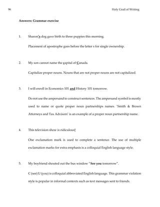 96 Holy Grail of Writing
Answers: Grammar exercise
1. Sharon’s dog gave birth to three puppies this morning.
Placement of apostrophe goes before the letter s for single ownership.
2. My son cannot name the capital of Canada.
Capitalize proper nouns. Nouns that are not proper nouns are not capitalized.
3. I will enroll in Economics 101 and History 101 tomorrow.
Do not use the ampersand to construct sentences. The ampersand symbol is mostly
used to name or quote proper noun partnerships names. ‘Smith & Brown
Attorneys and Tax Advisors’ is an example of a proper noun partnership name.
4. This television show is ridiculous!
One exclamation mark is used to complete a sentence. The use of multiple
exclamation marks for extra emphasis is a colloquial English language style.
5. My boyfriend shouted out the bus window “See you tomorrow”.
C (see) U (you) is colloquial abbreviated English language. This grammar violation
style is popular in informal contexts such as text messages sent to friends.
 