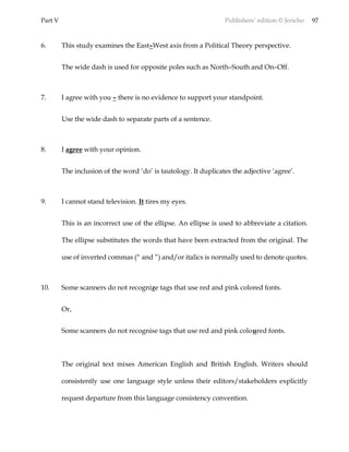 Part V Publishers’ edition © Jericho 97
6. This study examines the East–West axis from a Political Theory perspective.
The wide dash is used for opposite poles such as North–South and On–Off.
7. I agree with you – there is no evidence to support your standpoint.
Use the wide dash to separate parts of a sentence.
8. I agree with your opinion.
The inclusion of the word ‘do’ is tautology. It duplicates the adjective ‘agree’.
9. I cannot stand television. It tires my eyes.
This is an incorrect use of the ellipse. An ellipse is used to abbreviate a citation.
The ellipse substitutes the words that have been extracted from the original. The
use of inverted commas (“ and ”) and/or italics is normally used to denote quotes.
10. Some scanners do not recognize tags that use red and pink colored fonts.
Or,
Some scanners do not recognise tags that use red and pink coloured fonts.
The original text mixes American English and British English. Writers should
consistently use one language style unless their editors/stakeholders explicitly
request departure from this language consistency convention.
 