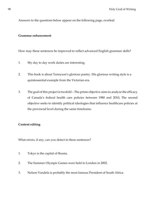 98 Holy Grail of Writing
Answers to the questions below appear on the following page, overleaf.
Grammar enhancement
How may these sentences be improved to reflect advanced English grammar skills?
1. My day to day work duties are interesting.
2. This book is about Tennyson’s glorious poetry. His glorious writing style is a
quintessential example from the Victorian era.
3. The goal of this project is twofold – The prime objective aims to analyze the efficacy
of Canada’s federal health care policies between 1980 and 2010; The second
objective seeks to identify political ideologies that influence healthcare policies at
the provincial level during the same timeframe.
Content editing
What errors, if any, can you detect in these sentences?
1. Tokyo is the capital of Russia.
2. The Summer Olympic Games were held in London in 2002.
3. Nelson Vandela is probably the most famous President of South Africa.
 