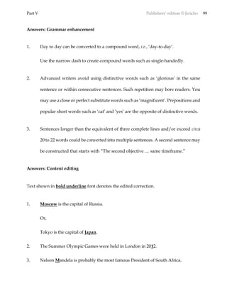 Part V Publishers’ edition © Jericho 99
Answers: Grammar enhancement
1. Day to day can be converted to a compound word, i.e., ‘day-to-day’.
Use the narrow dash to create compound words such as single-handedly.
2. Advanced writers avoid using distinctive words such as ‘glorious’ in the same
sentence or within consecutive sentences. Such repetition may bore readers. You
may use a close or perfect substitute words such as ‘magnificent’. Prepositions and
popular short words such as ‘cat’ and ‘yes’ are the opposite of distinctive words.
3. Sentences longer than the equivalent of three complete lines and/or exceed circa
20 to 22 words could be converted into multiple sentences. A second sentence may
be constructed that starts with “The second objective … same timeframe.”
Answers: Content editing
Text shown in bold underline font denotes the edited correction.
1. Moscow is the capital of Russia.
Or,
Tokyo is the capital of Japan.
2. The Summer Olympic Games were held in London in 2012.
3. Nelson Mandela is probably the most famous President of South Africa.
 