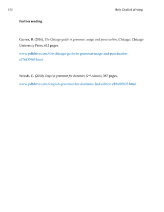 100 Holy Grail of Writing
Further reading
Garner, B. (2016), The Chicago guide to grammar, usage, and punctuation, Chicago: Chicago
University Press, 612 pages.
www.pdfdrive.com/the-chicago-guide-to-grammar-usage-and-punctuation-
e176433965.html
Woods, G. (2010), English grammar for dummies (2nd edition), 387 pages,
www.pdfdrive.com/english-grammar-for-dummies-2nd-edition-e184685635.html
 
