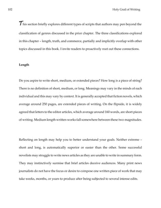 102 Holy Grail of Writing
This section briefly explores different types of scripts that authors may pen beyond the
classification of genres discussed in the prior chapter. The three classifications explored
in this chapter – length, truth, and commerce, partially and implicitly overlap with other
topics discussed in this book. I invite readers to proactively root out these connections.
Length
Do you aspire to write short, medium, or extended pieces? How long is a piece of string?
There is no definition of short, medium, or long. Meanings may vary in the minds of each
individual and this may vary by context. It is generally accepted that fiction novels, which
average around 250 pages, are extended pieces of writing. On the flipside, it is widely
agreed that letters to the editor articles, which average around 160 words, are short pieces
of writing. Medium length written works fall somewhere between these two magnitudes.
Reflecting on length may help you to better understand your goals. Neither extreme –
short and long, is automatically superior or easier than the other. Some successful
novelists may struggle to write news articles as they are unable to write in summary form.
They may instinctively surmise that brief articles deceive audiences. Many print news
journalists do not have the focus or desire to compose one written piece of work that may
take weeks, months, or years to produce after being subjected to several intense edits.
 