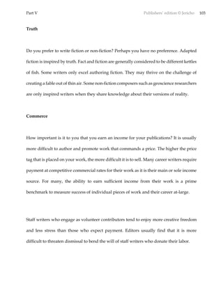 Part V Publishers’ edition © Jericho 103
Truth
Do you prefer to write fiction or non-fiction? Perhaps you have no preference. Adapted
fiction is inspired by truth. Fact and fiction are generally considered to be different kettles
of fish. Some writers only excel authoring fiction. They may thrive on the challenge of
creating a fable out of thin air. Some non-fiction composers such as geoscience researchers
are only inspired writers when they share knowledge about their versions of reality.
Commerce
How important is it to you that you earn an income for your publications? It is usually
more difficult to author and promote work that commands a price. The higher the price
tag that is placed on your work, the more difficult it is to sell. Many career writers require
payment at competitive commercial rates for their work as it is their main or sole income
source. For many, the ability to earn sufficient income from their work is a prime
benchmark to measure success of individual pieces of work and their career at-large.
Staff writers who engage as volunteer contributors tend to enjoy more creative freedom
and less stress than those who expect payment. Editors usually find that it is more
difficult to threaten dismissal to bend the will of staff writers who donate their labor.
 