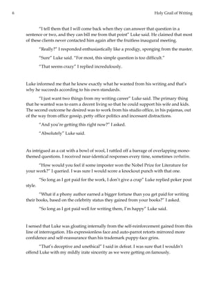 6 Holy Grail of Writing
“I tell them that I will come back when they can answer that question in a
sentence or two, and they can bill me from that point” Luke said. He claimed that most
of these clients never contacted him again after the fruitless inaugural meeting.
“Really?” I responded enthusiastically like a prodigy, sponging from the master.
“Sure” Luke said. “For most, this simple question is too difficult.”
“That seems crazy” I replied incredulously.
Luke informed me that he knew exactly what he wanted from his writing and that’s
why he succeeds according to his own standards.
“I just want two things from my writing career” Luke said. The primary thing
that he wanted was to earn a decent living so that he could support his wife and kids.
The second outcome he desired was to work from his studio office, in his pajamas, out
of the way from office gossip, petty office politics and incessant distractions.
“And you’re getting this right now?” I asked.
“Absolutely” Luke said.
As intrigued as a cat with a bowl of wool, I rattled off a barrage of overlapping mono-
themed questions. I received near-identical responses every time, sometimes verbatim.
“How would you feel if some imposter won the Nobel Prize for Literature for
your work?” I queried. I was sure I would score a knockout punch with that one.
“So long as I got paid for the work, I don’t give a crap” Luke replied poker pout
style.
“What if a phony author earned a bigger fortune than you get paid for writing
their books, based on the celebrity status they gained from your books?” I asked.
“So long as I got paid well for writing them, I’m happy” Luke said.
I sensed that Luke was gloating internally from the self-reinforcement gained from this
line of interrogation. His expressionless face and auto-parrot retorts mirrored more
confidence and self-reassurance than his trademark puppy-face grins.
“That’s deceptive and unethical” I said in defeat. I was sure that I wouldn’t
offend Luke with my mildly irate sincerity as we were getting on famously.
 
