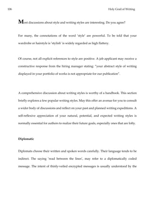 106 Holy Grail of Writing
Most discussions about style and writing styles are interesting. Do you agree?
For many, the connotations of the word ‘style’ are powerful. To be told that your
wardrobe or hairstyle is ‘stylish’ is widely regarded as high flattery.
Of course, not all explicit references to style are positive. A job applicant may receive a
constructive response from the hiring manager stating: “your abstract style of writing
displayed in your portfolio of works is not appropriate for our publication”.
A comprehensive discussion about writing styles is worthy of a handbook. This section
briefly explores a few popular writing styles. May this offer an avenue for you to consult
a wider body of discussions and reflect on your past and planned writing expeditions. A
self-reflexive appreciation of your natural, potential, and expected writing styles is
normally essential for authors to realize their future goals, especially ones that are lofty.
Diplomatic
Diplomats choose their written and spoken words carefully. Their language tends to be
indirect. The saying ‘read between the lines’, may refer to a diplomatically coded
message. The intent of thinly-veiled encrypted messages is usually understood by the
 