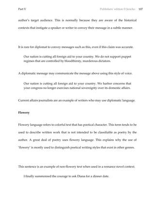 Part V Publishers’ edition © Jericho 107
author’s target audience. This is normally because they are aware of the historical
contexts that instigate a speaker or writer to convey their message in a subtle manner.
It is rare for diplomat to convey messages such as this, even if this claim was accurate.
Our nation is cutting all foreign aid to your country. We do not support puppet
regimes that are controlled by bloodthirsty, murderous dictators.
A diplomatic message may communicate the message above using this style of voice.
Our nation is cutting all foreign aid to your country. We harbor concerns that
your congress no longer exercises national sovereignty over its domestic affairs.
Current affairs journalists are an example of writers who may use diplomatic language.
Flowery
Flowery language refers to colorful text that has poetical character. This term tends to be
used to describe written work that is not intended to be classifiable as poetry by the
author. A great deal of poetry uses flowery language. This explains why the use of
‘flowery’ is mostly used to distinguish poetical writing styles that exist in other genres.
This sentence is an example of non-flowery text when used in a romance novel context.
I finally summonsed the courage to ask Diana for a dinner date.
 