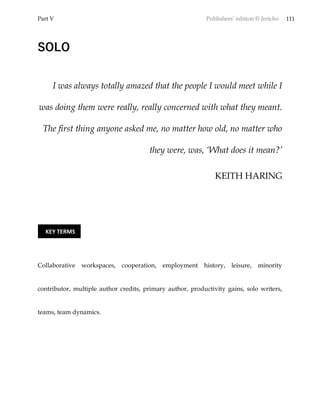 Part V Publishers’ edition © Jericho 111
SOLO
I was always totally amazed that the people I would meet while I
was doing them were really, really concerned with what they meant.
The first thing anyone asked me, no matter how old, no matter who
they were, was, ‘What does it mean?’
KEITH HARING
Collaborative workspaces, cooperation, employment history, leisure, minority
contributor, multiple author credits, primary author, productivity gains, solo writers,
teams, team dynamics.
KEY TERMS
 