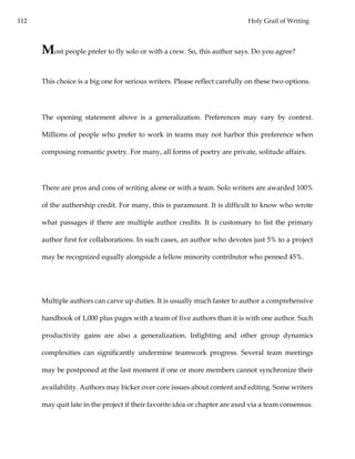112 Holy Grail of Writing
Most people prefer to fly solo or with a crew. So, this author says. Do you agree?
This choice is a big one for serious writers. Please reflect carefully on these two options.
The opening statement above is a generalization. Preferences may vary by context.
Millions of people who prefer to work in teams may not harbor this preference when
composing romantic poetry. For many, all forms of poetry are private, solitude affairs.
There are pros and cons of writing alone or with a team. Solo writers are awarded 100%
of the authorship credit. For many, this is paramount. It is difficult to know who wrote
what passages if there are multiple author credits. It is customary to list the primary
author first for collaborations. In such cases, an author who devotes just 5% to a project
may be recognized equally alongside a fellow minority contributor who penned 45%.
Multiple authors can carve up duties. It is usually much faster to author a comprehensive
handbook of 1,000 plus pages with a team of five authors than it is with one author. Such
productivity gains are also a generalization. Infighting and other group dynamics
complexities can significantly undermine teamwork progress. Several team meetings
may be postponed at the last moment if one or more members cannot synchronize their
availability. Authors may bicker over core issues about content and editing. Some writers
may quit late in the project if their favorite idea or chapter are axed via a team consensus.
 