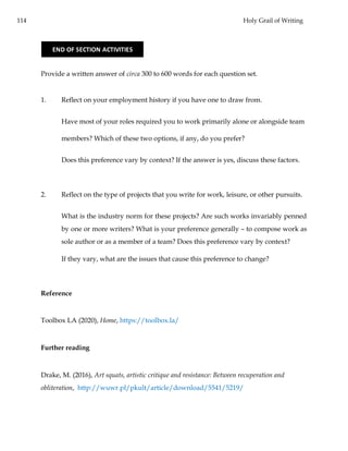 114 Holy Grail of Writing
Provide a written answer of circa 300 to 600 words for each question set.
1. Reflect on your employment history if you have one to draw from.
Have most of your roles required you to work primarily alone or alongside team
members? Which of these two options, if any, do you prefer?
Does this preference vary by context? If the answer is yes, discuss these factors.
2. Reflect on the type of projects that you write for work, leisure, or other pursuits.
What is the industry norm for these projects? Are such works invariably penned
by one or more writers? What is your preference generally – to compose work as
sole author or as a member of a team? Does this preference vary by context?
If they vary, what are the issues that cause this preference to change?
Reference
Toolbox LA (2020), Home, https://toolbox.la/
Further reading
Drake, M. (2016), Art squats, artistic critique and resistance: Between recuperation and
obliteration, http://wuwr.pl/pkult/article/download/5541/5219/
END OF SECTION ACTIVITIES
 