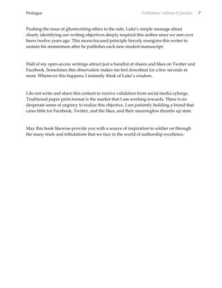 Prologue Publishers’ edition © Jericho 7
Pushing the issue of ghostwriting ethics to the side, Luke’s simple message about
clearly identifying our writing objectives deeply inspired this author since we met over
beers twelve years ago. This mono-focused principle fiercely energizes this writer to
sustain his momentum after he publishes each new modest manuscript.
Half of my open-access writings attract just a handful of shares and likes on Twitter and
Facebook. Sometimes this observation makes me feel downbeat for a few seconds at
most. Whenever this happens, I instantly think of Luke’s wisdom.
I do not write and share this content to receive validation from social media cyborgs.
Traditional paper print format is the market that I am working towards. There is no
desperate sense of urgency to realize this objective. I am patiently building a brand that
cares little for Facebook, Twitter, and the likes, and their meaningless thumbs up stats.
May this book likewise provide you with a source of inspiration to soldier on through
the many trials and tribulations that we face in the world of authorship excellence.
 
