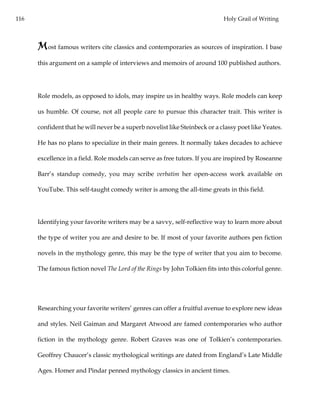 116 Holy Grail of Writing
Most famous writers cite classics and contemporaries as sources of inspiration. I base
this argument on a sample of interviews and memoirs of around 100 published authors.
Role models, as opposed to idols, may inspire us in healthy ways. Role models can keep
us humble. Of course, not all people care to pursue this character trait. This writer is
confident that he will never be a superb novelist like Steinbeck or a classy poet like Yeates.
He has no plans to specialize in their main genres. It normally takes decades to achieve
excellence in a field. Role models can serve as free tutors. If you are inspired by Roseanne
Barr’s standup comedy, you may scribe verbatim her open-access work available on
YouTube. This self-taught comedy writer is among the all-time greats in this field.
Identifying your favorite writers may be a savvy, self-reflective way to learn more about
the type of writer you are and desire to be. If most of your favorite authors pen fiction
novels in the mythology genre, this may be the type of writer that you aim to become.
The famous fiction novel The Lord of the Rings by John Tolkien fits into this colorful genre.
Researching your favorite writers’ genres can offer a fruitful avenue to explore new ideas
and styles. Neil Gaiman and Margaret Atwood are famed contemporaries who author
fiction in the mythology genre. Robert Graves was one of Tolkien’s contemporaries.
Geoffrey Chaucer’s classic mythological writings are dated from England’s Late Middle
Ages. Homer and Pindar penned mythology classics in ancient times.
 