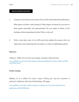 Part V Publishers’ edition © Jericho 117
1. Compose a list of three to ten writers who you like and list their best publications.
What genres do these works belong to? What degree of interest do you have in
these genres personally and professionally? Do you aspire to follow in the
footsteps of these inspirational writers? Why or why not?
2. Write a dear diary entry of circa 400 words that explains the reasons why you
admire the career achievements of an author or a team of collaborating authors.
Reference
Tolkien, J. (1954), The lord of the rings, Sydney, Australia: Allen & Unwin.
www.pdfdrive.com/lord-of-the-rings-jrr-tolkien-published-by-harper-collins-in-2010-
e136110647.html
Further reading
Millman, D. et al. (2013), The creative compass: Writing your way from inspiration to
publication, California, USA: New World Library, 207 pages.
www.pdfdrive.com/the-creative-compass-writing-your-way-from-inspiration-to-
publication-d176153650.html
END OF SECTION ACTIVITIES
 