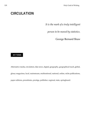 118 Holy Grail of Writing
CIRCULATION
It is the mark of a truly intelligent
person to be moved by statistics.
George Bernard Shaw
Alternative media, circulation, fake news, digital, geography, geographical reach, global,
glossy magazines, local, mainstream, multinational, national, online, niche publications,
paper editions, presstitutes, prestige, publisher, regional, state, springboard.
KEY TERMS
 