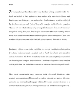Part V Publishers’ edition © Jericho 119
For many authors, and maybe most, the ways that their writings are distributed is the
be-all and end-all of their aspirations. Some authors who write in the Nature and
Environment non-fiction genre may aspire to have their first three or so articles published
by global powerhouses such National Geographic magazine and Smithsonian magazine.
They do not care whether these early career publications earn them much income or
recognition among their peers. They may be convinced that the mere crediting of their
name as an author three or so times in these magazines is their springboard. These elite
citations will propel them to realize their holy grail conquest in the world of writing.
Print paper editions versus online publishing is a popular classification of circulation
type. Some business-oriented periodicals such as Trends Journal only print an online
edition. Publications that do not offer a full or partial (i.e. adapted hybrid) version online
are becoming rarer each year. The Australasian Canadian Studies journal is an example of
a niche publication that has been available only in hard copy format during its existence.
Many public commentators openly claim that online edition only formats are more
common among amateur publishers such as student managed newspapers. It is more
expensive and complex to collate paper editions. Nowadays, anyone with access to a
simple website that they maintain editing control over can label themselves a publisher.
 