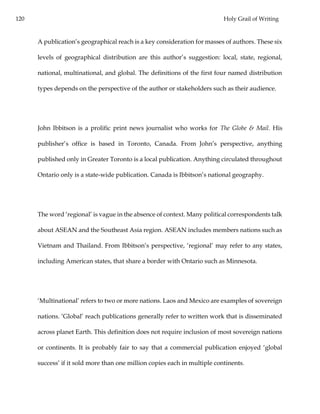 120 Holy Grail of Writing
A publication’s geographical reach is a key consideration for masses of authors. These six
levels of geographical distribution are this author’s suggestion: local, state, regional,
national, multinational, and global. The definitions of the first four named distribution
types depends on the perspective of the author or stakeholders such as their audience.
John Ibbitson is a prolific print news journalist who works for The Globe & Mail. His
publisher’s office is based in Toronto, Canada. From John’s perspective, anything
published only in Greater Toronto is a local publication. Anything circulated throughout
Ontario only is a state-wide publication. Canada is Ibbitson’s national geography.
The word ‘regional’ is vague in the absence of context. Many political correspondents talk
about ASEAN and the Southeast Asia region. ASEAN includes members nations such as
Vietnam and Thailand. From Ibbitson’s perspective, ‘regional’ may refer to any states,
including American states, that share a border with Ontario such as Minnesota.
‘Multinational’ refers to two or more nations. Laos and Mexico are examples of sovereign
nations. ‘Global’ reach publications generally refer to written work that is disseminated
across planet Earth. This definition does not require inclusion of most sovereign nations
or continents. It is probably fair to say that a commercial publication enjoyed ‘global
success’ if it sold more than one million copies each in multiple continents.
 