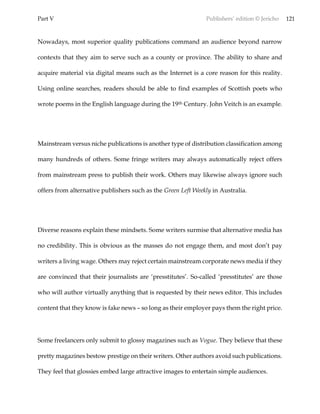 Part V Publishers’ edition © Jericho 121
Nowadays, most superior quality publications command an audience beyond narrow
contexts that they aim to serve such as a county or province. The ability to share and
acquire material via digital means such as the Internet is a core reason for this reality.
Using online searches, readers should be able to find examples of Scottish poets who
wrote poems in the English language during the 19th Century. John Veitch is an example.
Mainstream versus niche publications is another type of distribution classification among
many hundreds of others. Some fringe writers may always automatically reject offers
from mainstream press to publish their work. Others may likewise always ignore such
offers from alternative publishers such as the Green Left Weekly in Australia.
Diverse reasons explain these mindsets. Some writers surmise that alternative media has
no credibility. This is obvious as the masses do not engage them, and most don’t pay
writers a living wage. Others may reject certain mainstream corporate news media if they
are convinced that their journalists are ‘presstitutes’. So-called ‘presstitutes’ are those
who will author virtually anything that is requested by their news editor. This includes
content that they know is fake news – so long as their employer pays them the right price.
Some freelancers only submit to glossy magazines such as Vogue. They believe that these
pretty magazines bestow prestige on their writers. Other authors avoid such publications.
They feel that glossies embed large attractive images to entertain simple audiences.
 