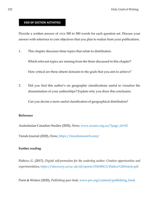 122 Holy Grail of Writing
Provide a written answer of circa 300 to 500 words for each question set. Discuss your
answer with reference to core objectives that you plan to realize from your publications.
1. This chapter discusses three topics that relate to distribution.
Which relevant topics are missing from the three discussed in this chapter?
How critical are these absent domains to the goals that you aim to achieve?
2. Did you find this author’s six geographic classifications useful to visualize the
dissemination of your authorships? Explain why you draw this conclusion.
Can you devise a more useful classification of geographical distribution?
Reference
Australasian Canadian Studies (2020), Home, www.acsanz.org.au/?page_id=42
Trends Journal (2020), Home, https://trendsresearch.com/
Further reading
Flahive, G. (2017), Digital self-promotion for the underdog author: Creative opportunities and
experimentation, https://discovery.ucl.ac.uk/id/eprint/1556308/1/Flahive%20Article.pdf
Poets & Writers (2020), Publishing your book, www.pw.org/content/publishing_book
END OF SECTION ACTIVITIES
 