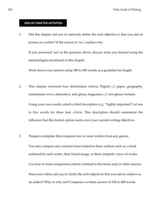 124 Holy Grail of Writing
1. Did this chapter aid you to narrowly define the arch objective/s that you aim to
pursue as a writer? If the answer is ‘no’, explain why.
If you answered ‘yes’ to the question above, discuss what you learned using the
terminologies mentioned in this chapter.
Write down your answer using 300 to 600 words as a guideline for length.
2. This chapter reviewed four distribution criteria: Digital c.f. paper, geography,
mainstream versus alternative, and glossy magazines c.f. non-glossy formats.
Using your own words, attach a brief description (e.g. “highly important”) of one
to five words for these four criteria. This description should summarize the
influence that this format option exerts over your current writing objectives.
3. Prepare a template that compares two or more writers from any genres.
You may compare any common facet related to these authors such as: a book
authored by each writer, their brand image, or their complete corpus of works.
Use four or more comparison criteria outlined in this book and/or other sources.
Does your rubric aid you to clarify the arch objectives that you aim to achieve as
an author? Why or why not? Compose a written answer of 150 to 400 words.
END OF CHAPTER ACTIVITIES
 