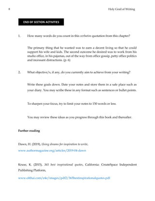8 Holy Grail of Writing
1. How many words do you count in this verbatim quotation from this chapter?
The primary thing that he wanted was to earn a decent living so that he could
support his wife and kids. The second outcome he desired was to work from his
studio office, in his pajamas, out of the way from office gossip, petty office politics
and incessant distractions. (p. 6)
2. What objective/s, if any, do you currently aim to achieve from your writing?
Write these goals down. Date your notes and store them in a safe place such as
your diary. You may scribe these in any format such as sentences or bullet points.
To sharpen your focus, try to limit your notes to 150 words or less.
You may review these ideas as you progress through this book and thereafter.
Further reading
Dawn, H. (2019), Using dreams for inspiration to write,
www.authormagazine.org/articles/2019-04-dawn
Kruse, K. (2015), 365 best inspirational quotes, California: CreateSpace Independent
Publishing Platform,
www.e4thai.com/e4e/images/pdf2/365bestinspirationalquotes.pdf
END OF SECTION ACTIVITIES
 