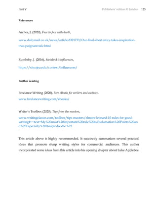 Part V Publishers’ edition © Jericho 125
References
Archer, J. (2020), Face to face with death,
www.dailymail.co.uk/news/article-8321733/Our-final-short-story-takes-inspiration-
true-poignant-tale.html
Rumbsby, J. (2016), Steinbeck’s influences,
https://sits.sjsu.edu/context/influencers/
Further reading
Freelance Writing (2020), Free eBooks for writers and authors,
www.freelancewriting.com/ebooks/
Writer’s Toolbox (2020), Tips from the masters,
www.writingclasses.com/toolbox/tips-masters/elmore-leonard-10-rules-for-good-
writing#:~:text=My%20most%20important%20rule%20is,Exclamation%20Points%20an
d%20Especially%20Hooptedoodle.%22
This article above is highly recommended. It succinctly summarizes several practical
ideas that promote sharp writing styles for commercial audiences. This author
incorporated some ideas from this article into his opening chapter about Luke Applebee.
 