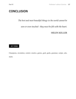 Part VI Publishers’ edition © Jericho 127
CONCLUSION
The best and most beautiful things in the world cannot be
seen or even touched - they must be felt with the heart.
HELEN KELLER
Champions, circulation, control, creative, genres, grail, grails, grammar, scripts, solo,
styles.
KEY TERMS
 