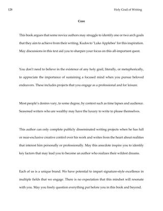 128 Holy Grail of Writing
Core
This book argues that some novice authors may struggle to identify one or two arch goals
that they aim to achieve from their writing. Kudos to ‘Luke Applebee’ for this inspiration.
May discussions in this text aid you to sharpen your focus on this all-important quest.
You don’t need to believe in the existence of any holy grail, literally, or metaphorically,
to appreciate the importance of sustaining a focused mind when you pursue beloved
endeavors. These includes projects that you engage as a professional and for leisure.
Most people’s desires vary, to some degree, by context such as time lapses and audience.
Seasoned writers who are wealthy may have the luxury to write to please themselves.
This author can only complete publicly disseminated writing projects when he has full
or near-exclusive creative control over his work and writes from the heart about realities
that interest him personally or professionally. May this anecdote inspire you to identify
key factors that may lead you to become an author who realizes their wildest dreams.
Each of us is a unique brand. We have potential to impart signature-style excellence in
multiple fields that we engage. There is no expectation that this mindset will resonate
with you. May you freely question everything put before you in this book and beyond.
 
