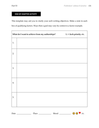 Part VI Publishers’ edition © Jericho 131
This template may aid you to clarify your arch writing objectives. Make a note in each
box of qualifying factors. Ways that a goal may vary by context is a factor example.
What do I want to achieve from my authorships? 1. = Arch priority etc.
1.
2.
3.
4.
5.
Date _______________ Place _____________ Mood ____________ ♥ etc.
END OF CHAPTER ACTIVITY
 