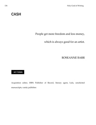 134 Holy Grail of Writing
CASH
People get more freedom and less money,
which is always good for an artist.
ROSEANNE BARR
Acquisition editor, ISBN Publisher of Record, literary agent, Lulu, unsolicited
manuscripts, vanity publisher.
KEY TERMS
 
