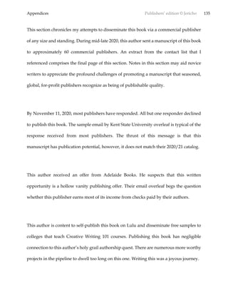 Appendices Publishers’ edition © Jericho 135
This section chronicles my attempts to disseminate this book via a commercial publisher
of any size and standing. During mid-late 2020, this author sent a manuscript of this book
to approximately 60 commercial publishers. An extract from the contact list that I
referenced comprises the final page of this section. Notes in this section may aid novice
writers to appreciate the profound challenges of promoting a manuscript that seasoned,
global, for-profit publishers recognize as being of publishable quality.
By November 11, 2020, most publishers have responded. All but one responder declined
to publish this book. The sample email by Kent State University overleaf is typical of the
response received from most publishers. The thrust of this message is that this
manuscript has publication potential, however, it does not match their 2020/21 catalog.
This author received an offer from Adelaide Books. He suspects that this written
opportunity is a hollow vanity publishing offer. Their email overleaf begs the question
whether this publisher earns most of its income from checks paid by their authors.
This author is content to self-publish this book on Lulu and disseminate free samples to
colleges that teach Creative Writing 101 courses. Publishing this book has negligible
connection to this author’s holy grail authorship quest. There are numerous more worthy
projects in the pipeline to dwell too long on this one. Writing this was a joyous journey.
 