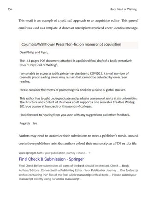 136 Holy Grail of Writing
This email is an example of a cold call approach to an acquisition editor. This general
email was used as a template. A dozen or so recipients received a near-identical message.
Authors may need to customize their submissions to meet a publisher’s needs. Around
one in three publishers insist that authors upload their manuscript as a PDF or .doc file.
 
