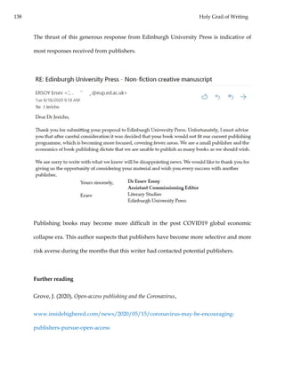 138 Holy Grail of Writing
The thrust of this generous response from Edinburgh University Press is indicative of
most responses received from publishers.
Publishing books may become more difficult in the post COVID19 global economic
collapse era. This author suspects that publishers have become more selective and more
risk averse during the months that this writer had contacted potential publishers.
Further reading
Grove, J. (2020), Open-access publishing and the Coronavirus,
www.insidehighered.com/news/2020/05/15/coronavirus-may-be-encouraging-
publishers-pursue-open-access
 