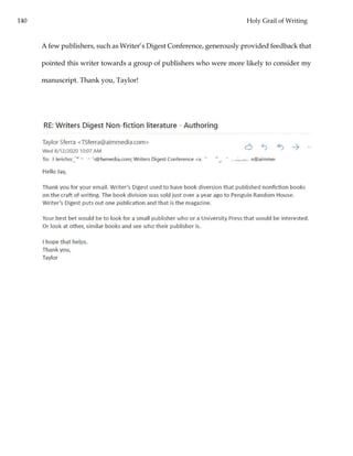 140 Holy Grail of Writing
A few publishers, such as Writer’s Digest Conference, generously provided feedback that
pointed this writer towards a group of publishers who were more likely to consider my
manuscript. Thank you, Taylor!
 