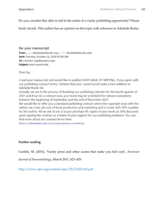 Appendices Publishers’ edition © Jericho 141
Do you consider this offer to fall in the realm of a vanity publishing opportunity? Please
freely decide. This author has no opinion on this topic with reference to Adelaide Books.
Further reading
Castillo, M. (2011), ‘Vanity press and other scams that make you feel cool’, American
Journal of Neuroradiology, March 2011, 423–429.
http://www.ajnr.org/content/ajnr/32/3/423.full.pdf
 