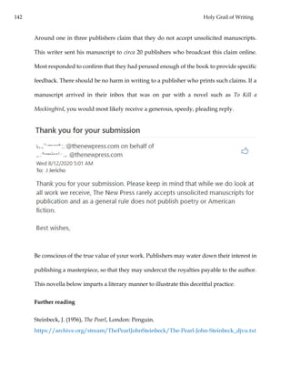 142 Holy Grail of Writing
Around one in three publishers claim that they do not accept unsolicited manuscripts.
This writer sent his manuscript to circa 20 publishers who broadcast this claim online.
Most responded to confirm that they had perused enough of the book to provide specific
feedback. There should be no harm in writing to a publisher who prints such claims. If a
manuscript arrived in their inbox that was on par with a novel such as To Kill a
Mockingbird, you would most likely receive a generous, speedy, pleading reply.
Be conscious of the true value of your work. Publishers may water down their interest in
publishing a masterpiece, so that they may undercut the royalties payable to the author.
This novella below imparts a literary manner to illustrate this deceitful practice.
Further reading
Steinbeck, J. (1956), The Pearl, London: Penguin.
https://archive.org/stream/ThePearlJohnSteinbeck/The-Pearl-John-Steinbeck_djvu.txt
 