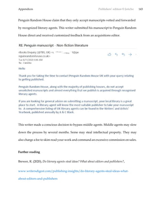 Appendices Publishers’ edition © Jericho 143
Penguin Random House claim that they only accept manuscripts vetted and forwarded
by recognized literary agents. This writer submitted his manuscript to Penguin Random
House direct and received customized feedback from an acquisitions editor.
This writer made a conscious decision to bypass middle agents. Middle agents may slow
down the process by several months. Some may steal intellectual property. They may
also charge a fee to skim read your work and command an excessive commission on sales.
Further reading
Brewer, R. (2020), Do literary agents steal ideas? What about editors and publishers?,
www.writersdigest.com/publishing-insights/do-literary-agents-steal-ideas-what-
about-editors-and-publishers
 