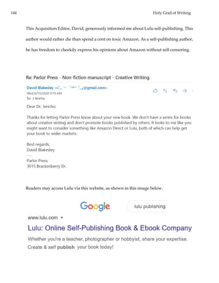 144 Holy Grail of Writing
This Acquisition Editor, David, generously informed me about Lulu self-publishing. This
author would rather die than spend a cent on toxic Amazon. As a self-publishing author,
he has freedom to cheekily express his opinions about Amazon without self-censoring.
Readers may access Lulu via this website, as shown in this image below.
 